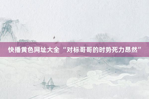快播黄色网址大全 “对标哥哥的时势死力昂然”