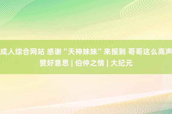 成人综合网站 感谢“天神妹妹”来报到 哥哥这么高声赞好意思 | 伯仲之情 | 大纪元