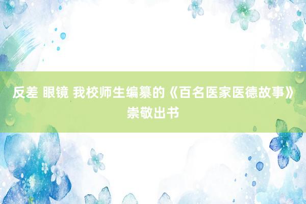 反差 眼镜 我校师生编纂的《百名医家医德故事》崇敬出书