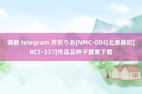 调教 telegram 芹沢りあ[NMC-004]北条麻妃[RCT-337]作品及种子搜索下载