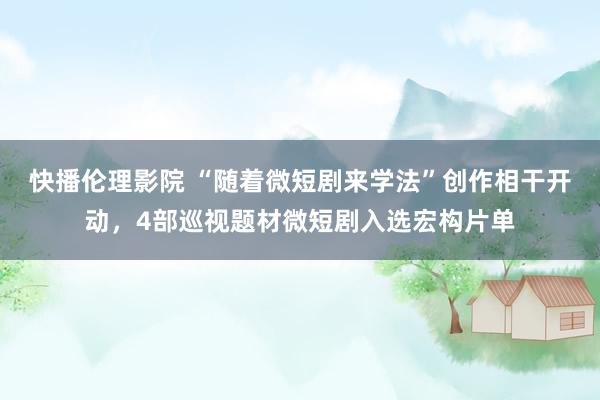 快播伦理影院 “随着微短剧来学法”创作相干开动，4部巡视题材微短剧入选宏构片单