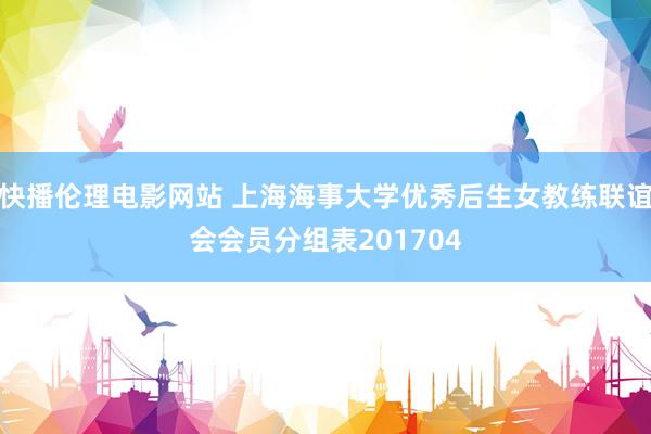 快播伦理电影网站 上海海事大学优秀后生女教练联谊会会员分组表201704
