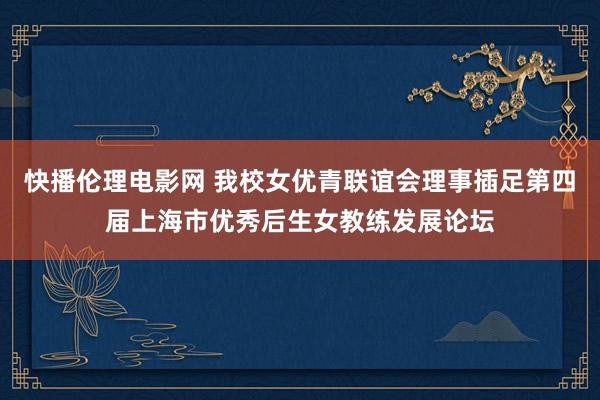 快播伦理电影网 我校女优青联谊会理事插足第四届上海市优秀后生女教练发展论坛