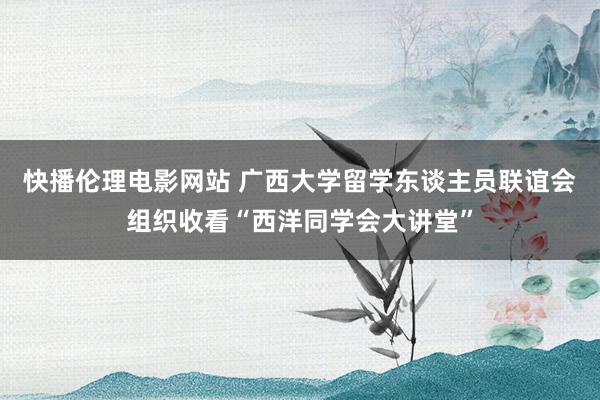 快播伦理电影网站 广西大学留学东谈主员联谊会组织收看“西洋同学会大讲堂”
