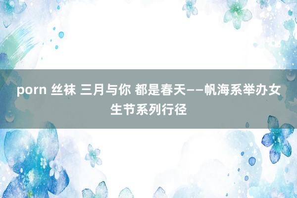 porn 丝袜 三月与你 都是春天——帆海系举办女生节系列行径