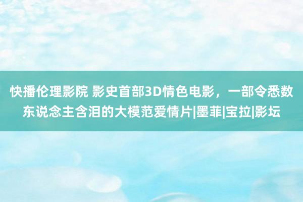 快播伦理影院 影史首部3D情色电影，一部令悉数东说念主含泪的大模范爱情片|墨菲|宝拉|影坛