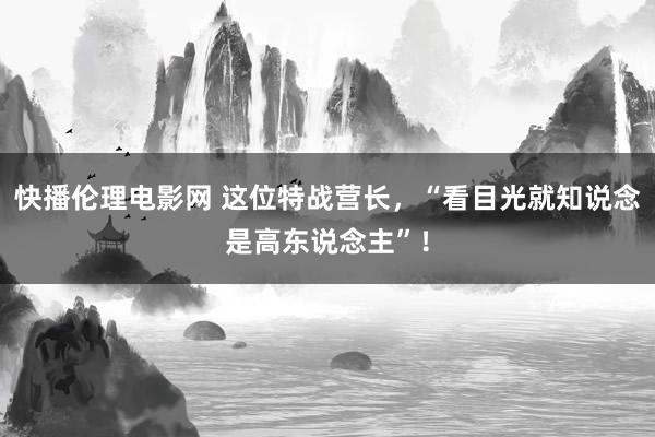 快播伦理电影网 这位特战营长，“看目光就知说念是高东说念主”！