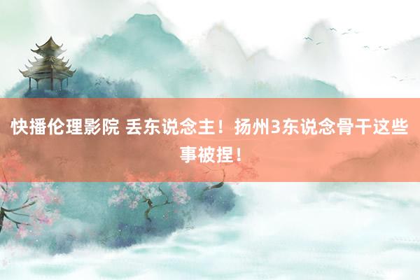 快播伦理影院 丢东说念主！扬州3东说念骨干这些事被捏！