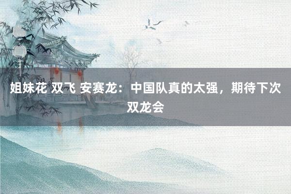 姐妹花 双飞 安赛龙：中国队真的太强，期待下次双龙会