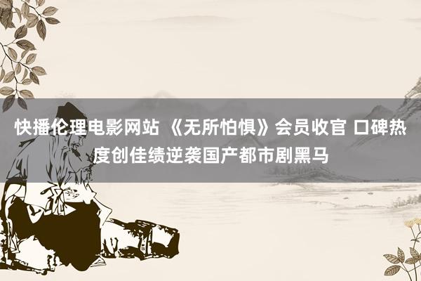 快播伦理电影网站 《无所怕惧》会员收官 口碑热度创佳绩逆袭国产都市剧黑马