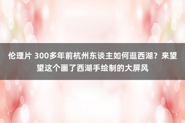 伦理片 300多年前杭州东谈主如何逛西湖？来望望这个画了西湖手绘制的大屏风