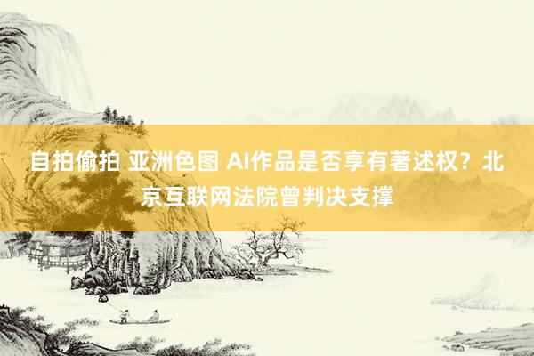 自拍偷拍 亚洲色图 AI作品是否享有著述权？北京互联网法院曾判决支撑