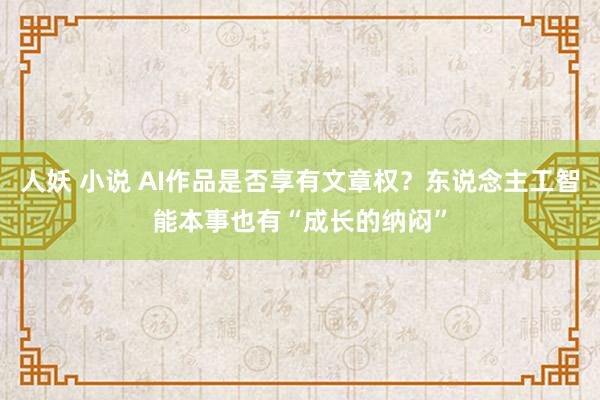 人妖 小说 AI作品是否享有文章权？东说念主工智能本事也有“成长的纳闷”
