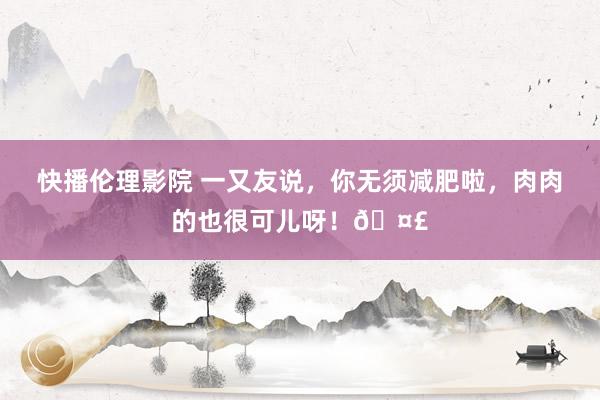 快播伦理影院 一又友说，你无须减肥啦，<a href=