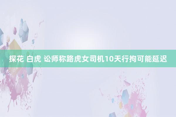 探花 白虎 讼师称路虎女司机10天行拘可能延迟