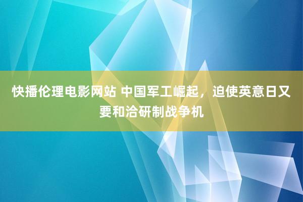 快播伦理电影网站 中国军工崛起，迫使英意日又要和洽研制战争机
