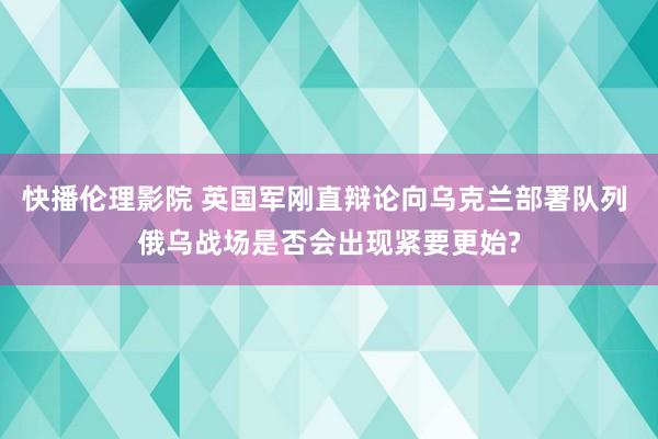 快播伦理影院 英国军刚直辩论向乌克兰部署队列 俄乌战场是否会出现紧要更始?