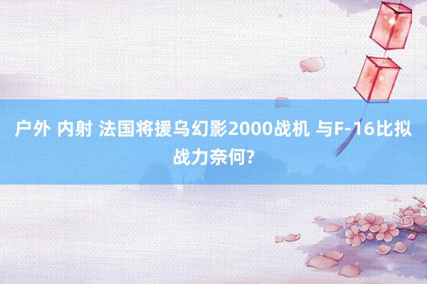 户外 内射 法国将援乌幻影2000战机 与F-16比拟战力奈何?