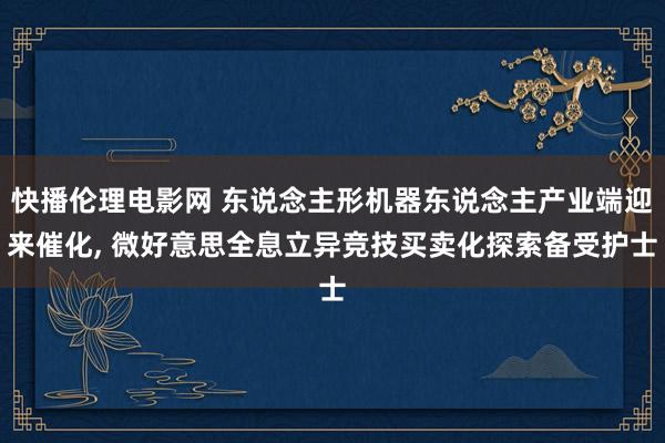 快播伦理电影网 东说念主形机器东说念主产业端迎来催化， 微好意思全息立异竞技买卖化探索备受护士