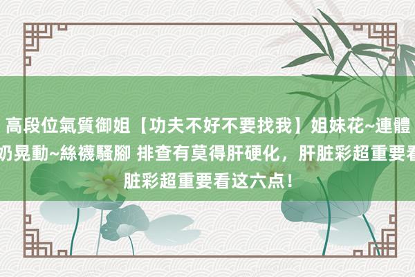 高段位氣質御姐【功夫不好不要找我】姐妹花~連體絲襪~大奶晃動~絲襪騷腳 排查有莫得肝硬化,肝脏彩超重要看这六点!