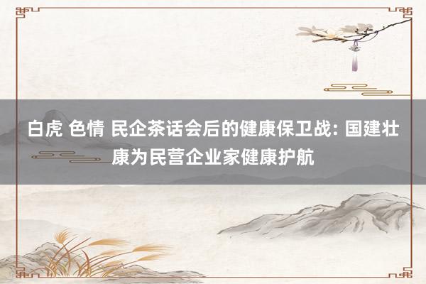 白虎 色情 民企茶话会后的健康保卫战: 国建壮康为民营企业家健康护航