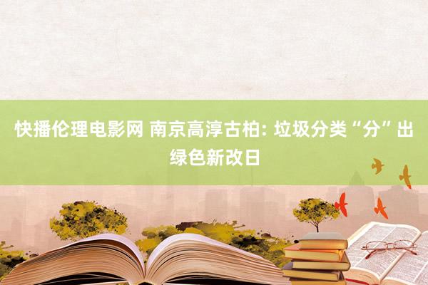 快播伦理电影网 南京高淳古柏: 垃圾分类“分”出绿色新改日