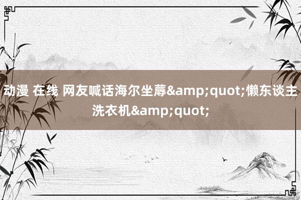 动漫 在线 网友喊话海尔坐蓐&quot;懒东谈主洗衣机&quot;