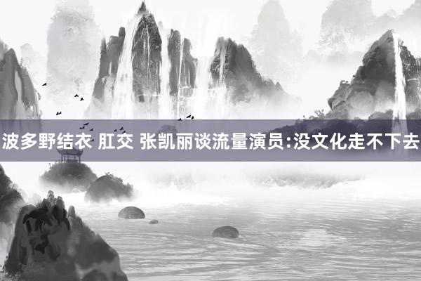 波多野结衣 肛交 张凯丽谈流量演员:没文化走不下去