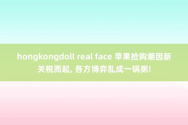 hongkongdoll real face 苹果抢购潮因新关税而起， 各方博弈乱成一锅粥!