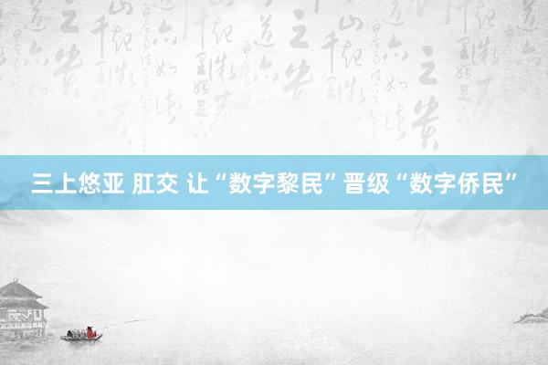 三上悠亚 肛交 让“数字黎民”晋级“数字侨民”