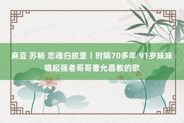 麻豆 苏畅 忠魂归故里丨时隔70多年 91岁妹妹唱起强者哥哥曹允昌教的歌