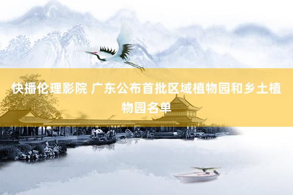 快播伦理影院 广东公布首批区域植物园和乡土植物园名单