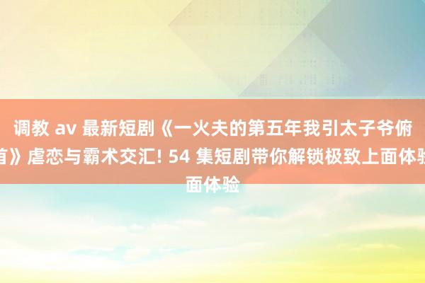 调教 av 最新短剧《一火夫的第五年我引太子爷俯首》虐恋与霸术交汇! 54 集短剧带你解锁极致上面体验