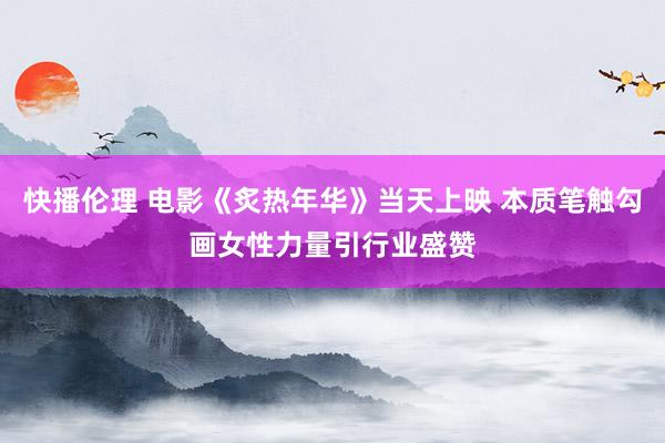 快播伦理 电影《炙热年华》当天上映 本质笔触勾画女性力量引行业盛赞