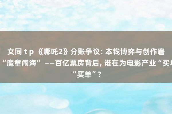 女同 t p 《哪吒2》分账争议: 本钱博弈与创作窘境的“魔童闹海” ——百亿票房背后, 谁在为电影产业“买单”?