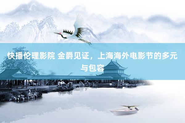 快播伦理影院 金爵见证，上海海外电影节的多元与包容