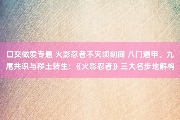 口交做爱专题 火影忍者不灭顷刻间 八门遁甲、九尾共识与秽土转生: 《火影忍者》三大名步地解构