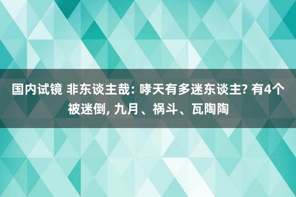 国内试镜 非东谈主哉: 哮天有多迷东谈主? 有4个被迷倒， 九月、祸斗、瓦陶陶