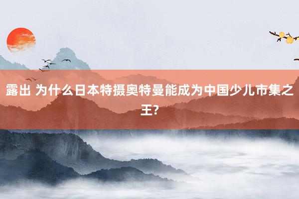 露出 为什么日本特摄奥特曼能成为中国少儿市集之王?